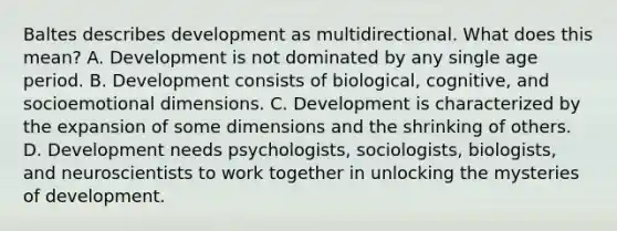 Baltes describes development as multidirectional. What does this mean? A. Development is not dominated by any single age period. B. Development consists of biological, cognitive, and socioemotional dimensions. C. Development is characterized by the expansion of some dimensions and the shrinking of others. D. Development needs psychologists, sociologists, biologists, and neuroscientists to work together in unlocking the mysteries of development.