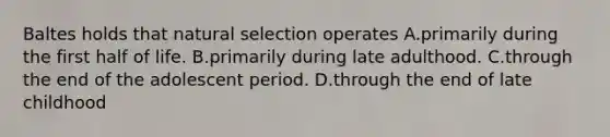 Baltes holds that natural selection operates A.primarily during the first half of life. B.primarily during late adulthood. C.through the end of the adolescent period. D.through the end of late childhood