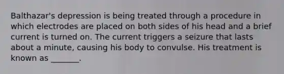 Balthazar's depression is being treated through a procedure in which electrodes are placed on both sides of his head and a brief current is turned on. The current triggers a seizure that lasts about a minute, causing his body to convulse. His treatment is known as _______.