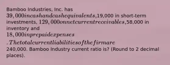 Bamboo Industries, Inc. has 39,000 in cash and cash equivalents,19,000 in short-term investments, 129,000 on net current receivables,58,000 in inventory and 18,000 in prepaid expenses. The total current liabilities of the firm are240,000. Bamboo Industry current ratio is? (Round to 2 decimal places).