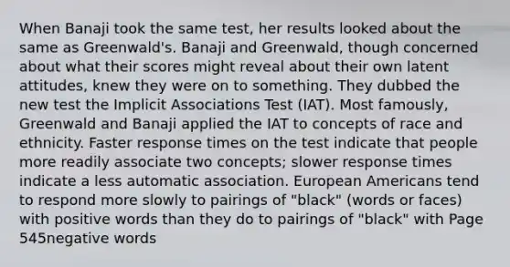 When Banaji took the same test, her results looked about the same as Greenwald's. Banaji and Greenwald, though concerned about what their scores might reveal about their own latent attitudes, knew they were on to something. They dubbed the new test the Implicit Associations Test (IAT). Most famously, Greenwald and Banaji applied the IAT to concepts of race and ethnicity. Faster response times on the test indicate that people more readily associate two concepts; slower response times indicate a less automatic association. European Americans tend to respond more slowly to pairings of "black" (words or faces) with positive words than they do to pairings of "black" with Page 545negative words