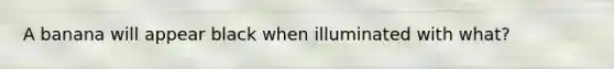 A banana will appear black when illuminated with what?