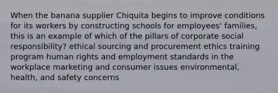 When the banana supplier Chiquita begins to improve conditions for its workers by constructing schools for employees' families, this is an example of which of the pillars of corporate social responsibility? ethical sourcing and procurement ethics training program human rights and employment standards in the workplace marketing and consumer issues environmental, health, and safety concerns