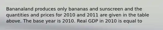 Bananaland produces only bananas and sunscreen and the quantities and prices for 2010 and 2011 are given in the table above. The base year is 2010. Real GDP in 2010 is equal to