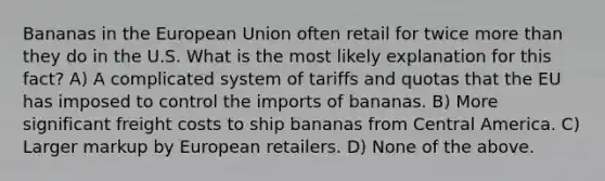 Bananas in the European Union often retail for twice more than they do in the U.S. What is the most likely explanation for this fact? A) A complicated system of tariffs and quotas that the EU has imposed to control the imports of bananas. B) More significant freight costs to ship bananas from Central America. C) Larger markup by European retailers. D) None of the above.