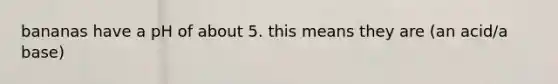 bananas have a pH of about 5. this means they are (an acid/a base)