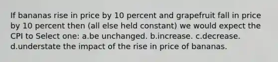 If bananas rise in price by 10 percent and grapefruit fall in price by 10 percent then (all else held constant) we would expect the CPI to Select one: a.be unchanged. b.increase. c.decrease. d.understate the impact of the rise in price of bananas.