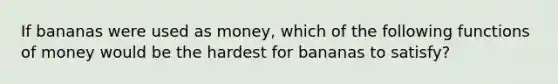 If bananas were used as money, which of the following functions of money would be the hardest for bananas to satisfy?