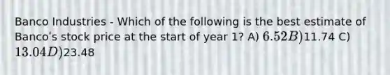 Banco Industries - Which of the following is the best estimate of Bancoʹs stock price at the start of year 1? A) 6.52 B)11.74 C) 13.04 D)23.48