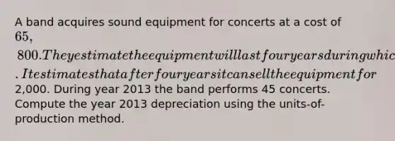 A band acquires sound equipment for concerts at a cost of 65,800. They estimate the equipment will last four years during which time it anticipates 200 concerts. It estimates that after four years it can sell the equipment for2,000. During year 2013 the band performs 45 concerts. Compute the year 2013 depreciation using the units-of-production method.