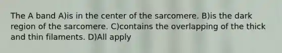 The A band A)is in the center of the sarcomere. B)is the dark region of the sarcomere. C)contains the overlapping of the thick and thin filaments. D)All apply