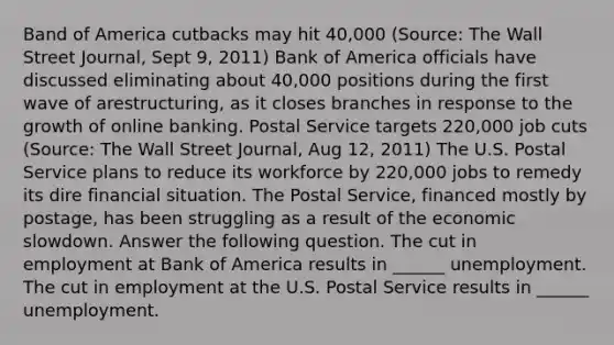 Band of America cutbacks may hit 40,000 (Source: The Wall Street Journal, Sept 9, 2011) Bank of America officials have discussed eliminating about 40,000 positions during the first wave of arestructuring, as it closes branches in response to the growth of online banking. Postal Service targets 220,000 job cuts (Source: The Wall Street Journal, Aug 12, 2011) The U.S. Postal Service plans to reduce its workforce by 220,000 jobs to remedy its dire financial situation. The Postal Service, financed mostly by postage, has been struggling as a result of the economic slowdown. Answer the following question. The cut in employment at Bank of America results in ______ unemployment. The cut in employment at the U.S. Postal Service results in ______ unemployment.