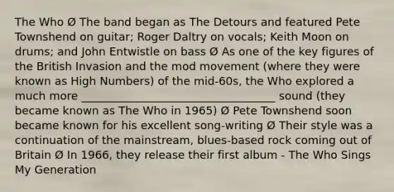 The Who Ø The band began as The Detours and featured Pete Townshend on guitar; Roger Daltry on vocals; Keith Moon on drums; and John Entwistle on bass Ø As one of the key figures of the British Invasion and the mod movement (where they were known as High Numbers) of the mid-60s, the Who explored a much more ___________________________________ sound (they became known as The Who in 1965) Ø Pete Townshend soon became known for his excellent song-writing Ø Their style was a continuation of the mainstream, blues-based rock coming out of Britain Ø In 1966, they release their first album - The Who Sings My Generation