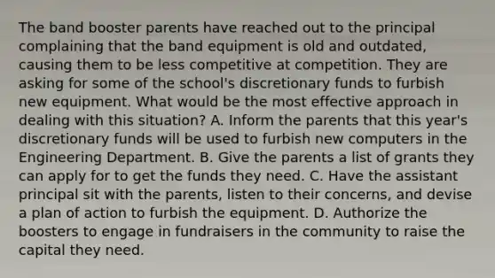 The band booster parents have reached out to the principal complaining that the band equipment is old and outdated, causing them to be less competitive at competition. They are asking for some of the school's discretionary funds to furbish new equipment. What would be the most effective approach in dealing with this situation? A. Inform the parents that this year's discretionary funds will be used to furbish new computers in the Engineering Department. B. Give the parents a list of grants they can apply for to get the funds they need. C. Have the assistant principal sit with the parents, listen to their concerns, and devise a plan of action to furbish the equipment. D. Authorize the boosters to engage in fundraisers in the community to raise the capital they need.