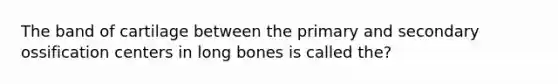 The band of cartilage between the primary and secondary ossification centers in long bones is called the?