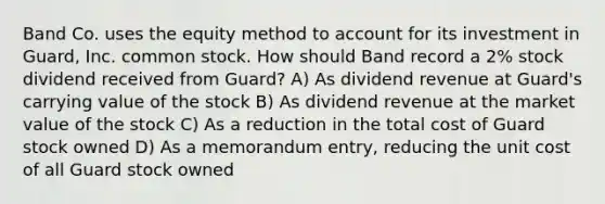 Band Co. uses the equity method to account for its investment in Guard, Inc. common stock. How should Band record a 2% stock dividend received from Guard? A) As dividend revenue at Guard's carrying value of the stock B) As dividend revenue at the market value of the stock C) As a reduction in the total cost of Guard stock owned D) As a memorandum entry, reducing the unit cost of all Guard stock owned