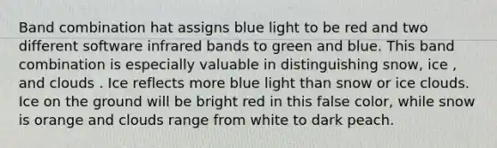 Band combination hat assigns blue light to be red and two different software infrared bands to green and blue. This band combination is especially valuable in distinguishing snow, ice , and clouds . Ice reflects more blue light than snow or ice clouds. Ice on the ground will be bright red in this false color, while snow is orange and clouds range from white to dark peach.