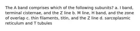 The A band comprises which of the following subunits? a. I band, terminal cisternae, and the Z line b. M line, H band, and the zone of overlap c. thin filaments, titin, and the Z line d. sarcoplasmic reticulum and T tubules