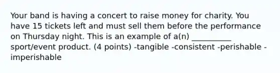 Your band is having a concert to raise money for charity. You have 15 tickets left and must sell them before the performance on Thursday night. This is an example of a(n) __________ sport/event product. (4 points) -tangible -consistent -perishable -imperishable