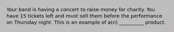 Your band is having a concert to raise money for charity. You have 15 tickets left and must sell them before the performance on Thursday night. This is an example of a(n) __________ product.