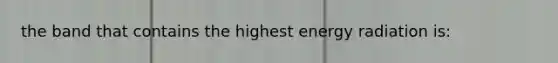 the band that contains the highest energy radiation is: