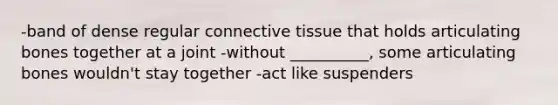 -band of dense regular connective tissue that holds articulating bones together at a joint -without __________, some articulating bones wouldn't stay together -act like suspenders