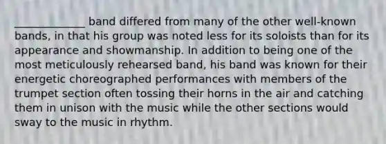 _____________ band differed from many of the other well-known bands, in that his group was noted less for its soloists than for its appearance and showmanship. In addition to being one of the most meticulously rehearsed band, his band was known for their energetic choreographed performances with members of the trumpet section often tossing their horns in the air and catching them in unison with the music while the other sections would sway to the music in rhythm.