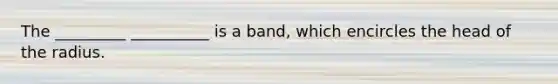 The _________ __________ is a band, which encircles the head of the radius.