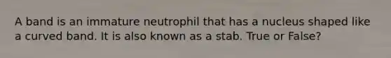 A band is an immature neutrophil that has a nucleus shaped like a curved band. It is also known as a stab. True or False?