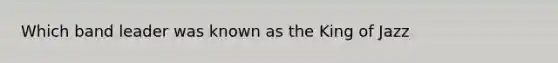 Which band leader was known as the King of Jazz