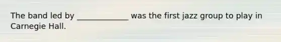 The band led by _____________ was the first jazz group to play in Carnegie Hall.