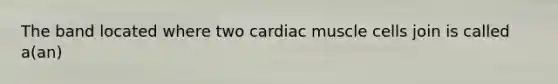 The band located where two cardiac muscle cells join is called a(an)