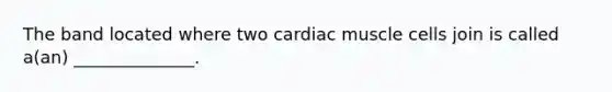 The band located where two cardiac muscle cells join is called a(an) ______________.