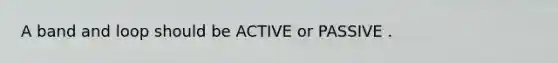 A band and loop should be ACTIVE or PASSIVE .