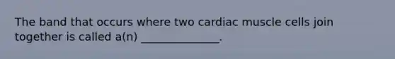 The band that occurs where two cardiac muscle cells join together is called a(n) ______________.