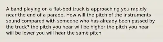 A band playing on a flat-bed truck is approaching you rapidly near the end of a parade. How will the pitch of the instruments sound compared with someone who has already been passed by the truck? the pitch you hear will be higher the pitch you hear will be lower you will hear the same pitch