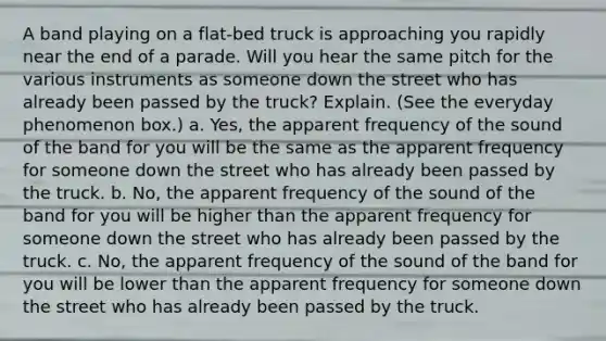 A band playing on a flat-bed truck is approaching you rapidly near the end of a parade. Will you hear the same pitch for the various instruments as someone down the street who has already been passed by the truck? Explain. (See the everyday phenomenon box.) a. Yes, the apparent frequency of the sound of the band for you will be the same as the apparent frequency for someone down the street who has already been passed by the truck. b. No, the apparent frequency of the sound of the band for you will be higher than the apparent frequency for someone down the street who has already been passed by the truck. c. No, the apparent frequency of the sound of the band for you will be lower than the apparent frequency for someone down the street who has already been passed by the truck.