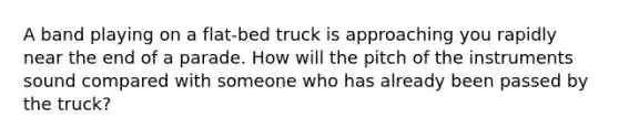 A band playing on a flat-bed truck is approaching you rapidly near the end of a parade. How will the pitch of the instruments sound compared with someone who has already been passed by the truck?