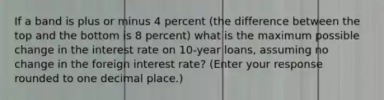 If a band is plus or minus 4 percent​ (the difference between the top and the bottom is 8 ​percent) what is the maximum possible change in the interest rate on​ 10-year loans, assuming no change in the foreign interest​ rate? ​(Enter your response rounded to one decimal​ place.)