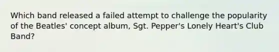 Which band released a failed attempt to challenge the popularity of the Beatles' concept album, Sgt. Pepper's Lonely Heart's Club Band?