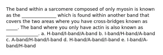 The band within a sarcomere composed of only myosin is known as the _______________ which is found within another band that covers the two areas where you have cross-bridges known as _____. The band where you only have actin is also known as ______________. a. H-band/I-band/A-band b. I-band/H-band/A-band c. A-band/H-band/I-band d. H-band/A-band/I-band e. I-band/A-band/H-band