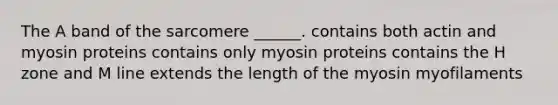 The A band of the sarcomere ______. contains both actin and myosin proteins contains only myosin proteins contains the H zone and M line extends the length of the myosin myofilaments