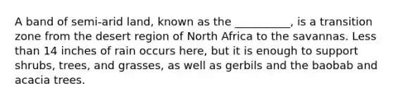 A band of semi-arid land, known as the __________, is a transition zone from the desert region of North Africa to the savannas. <a href='https://www.questionai.com/knowledge/k7BtlYpAMX-less-than' class='anchor-knowledge'>less than</a> 14 inches of rain occurs here, but it is enough to support shrubs, trees, and grasses, as well as gerbils and the baobab and acacia trees.