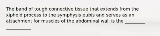 The band of tough connective tissue that extends from the xiphoid process to the symphysis pubis and serves as an attachment for muscles of the abdominal wall is the _________ ___________