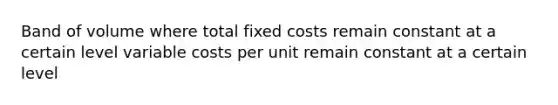 Band of volume where total fixed costs remain constant at a certain level variable costs per unit remain constant at a certain level