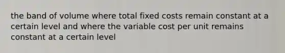 the band of volume where total fixed costs remain constant at a certain level and where the variable cost per unit remains constant at a certain level