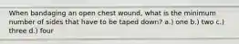 When bandaging an open chest wound, what is the minimum number of sides that have to be taped down? a.) one b.) two c.) three d.) four