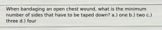 When bandaging an open chest wound, what is the minimum number of sides that have to be taped down? a.) one b.) two c.) three d.) four