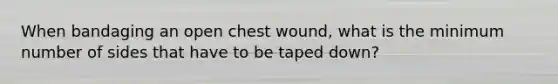 When bandaging an open chest wound, what is the minimum number of sides that have to be taped down?