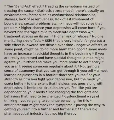 * The "Band-Aid" effect * treating the symptoms instead of treating the cause * diathesis-stress model: there's usually an environmental factor such as dysfunctional relationships, shyness, lack of assertiveness, lack of establishment of boundaries, sexual problems etc, -> meds will not solve that problem * higher chance your depression will come back if you haven't had therapy * mild to moderate depression w/o treatment abades on its own * Higher risk of relapse * No one monitoring side effects * SSRI that is very helpful for you but a side effect is lowered sex drive * over time - negative effects, at some point, might be doing more harm than good * some meds have an increase in suicidal thoughts in the beginning * if you are really depressed and have suicidal thoughts, a med might agitate you further and make you more prone to act * scary if you aren't seeing someone regularly about it * Not giving a sense of autonomy that you can get through it yourself * almost learned helplessness in a bottle * don't see yourself or your strength as how you fight your depression, but the meds you use/a bottle * to the extent that helplessness goes along with depression, it keeps the situation b/c you feel like you are dependent on your meds * Not changing the thoughts and behaviors that need to be changed * dysfunctional ways of thinking - you're going to continue behaving like this * antidepressant might mask the symptoms * paving the way to getting yourself into a further and further rut * there's big pharmaceutical industry, but not big therapy